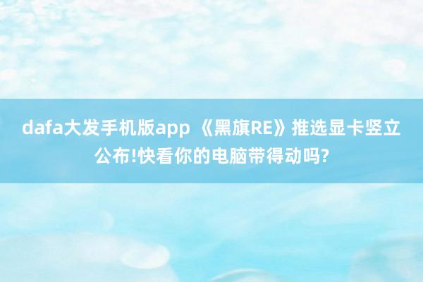 dafa大发手机版app 《黑旗RE》推选显卡竖立公布!快看你的电脑带得动吗?