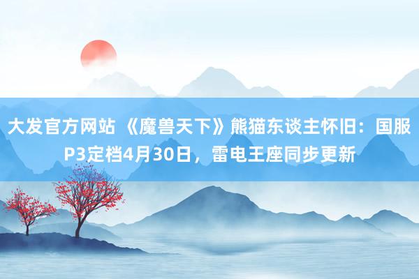 大发官方网站 《魔兽天下》熊猫东谈主怀旧：国服P3定档4月30日，雷电王座同步更新