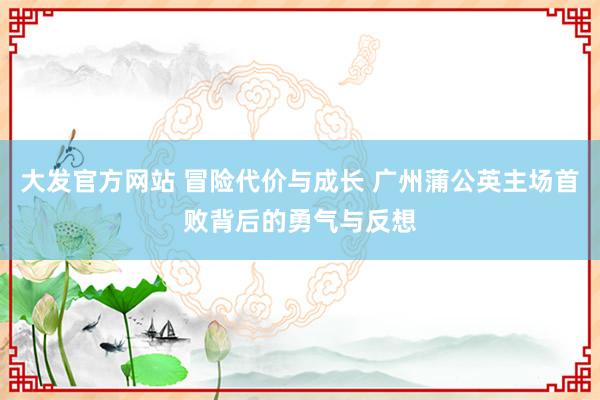 大发官方网站 冒险代价与成长 广州蒲公英主场首败背后的勇气与反想