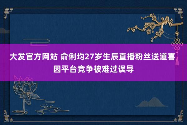 大发官方网站 俞俐均27岁生辰直播粉丝送道喜 因平台竞争被难过误导