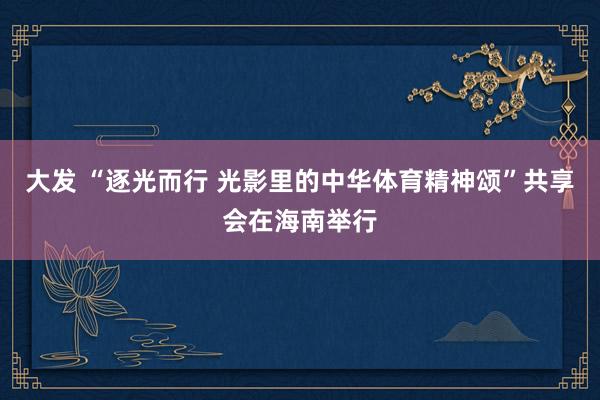 大发 “逐光而行 光影里的中华体育精神颂”共享会在海南举行