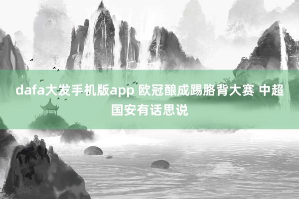 dafa大发手机版app 欧冠酿成踢胳背大赛 中超国安有话思说