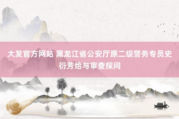 大发官方网站 黑龙江省公安厅原二级警务专员史衍芳给与审查探问