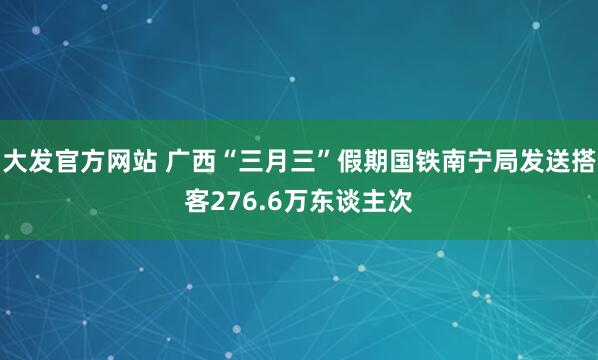大发官方网站 广西“三月三”假期国铁南宁局发送搭客276.6万东谈主次