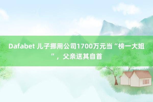 Dafabet 儿子挪用公司1700万元当“榜一大姐”，父亲送其自首