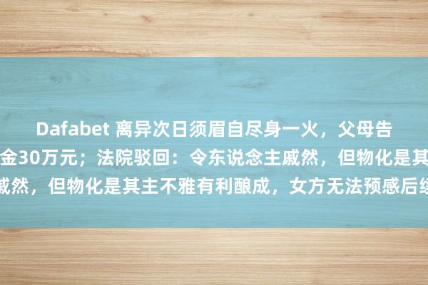 Dafabet 离异次日须眉自尽身一火，父母告状女方索赔精神毁伤安慰金30万元；法院驳回：令东说念主戚然，但物化是其主不雅有利酿成，女方无法预感后续极点活动