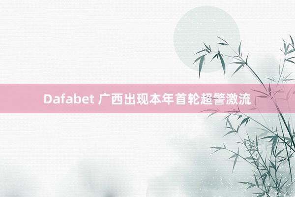 Dafabet 广西出现本年首轮超警激流