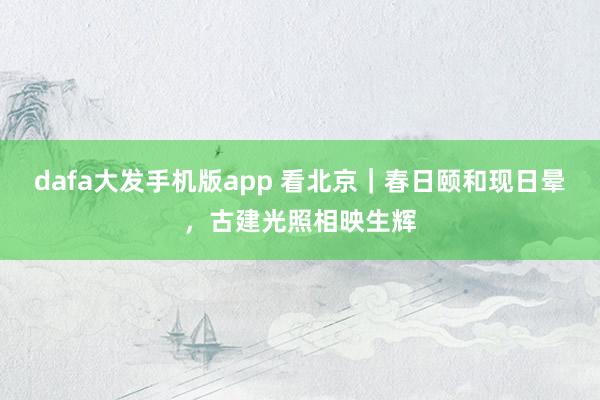 dafa大发手机版app 看北京｜春日颐和现日晕，古建光照相映生辉