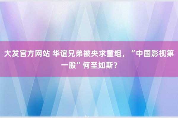 大发官方网站 华谊兄弟被央求重组，“中国影视第一股”何至如斯？