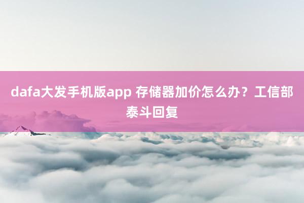 dafa大发手机版app 存储器加价怎么办？工信部泰斗回复