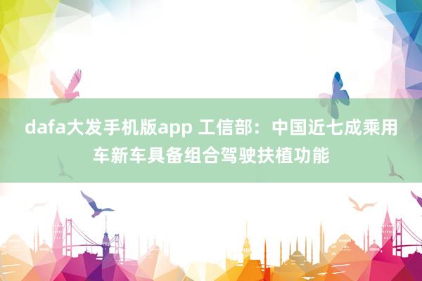 dafa大发手机版app 工信部：中国近七成乘用车新车具备组合驾驶扶植功能
