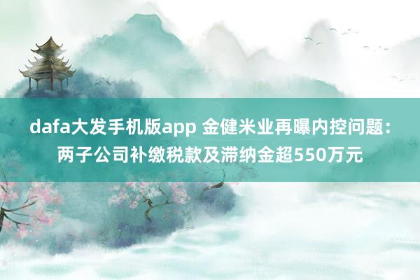 dafa大发手机版app 金健米业再曝内控问题：两子公司补缴税款及滞纳金超550万元