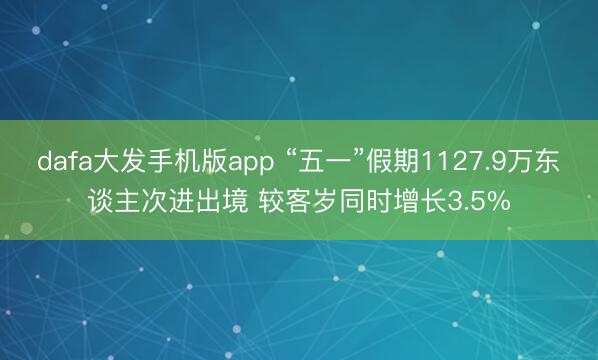 dafa大发手机版app “五一”假期1127.9万东谈主次进出境 较客岁同时增长3.5%