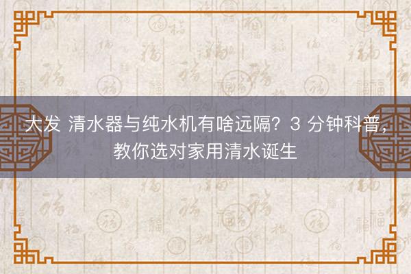 大发 清水器与纯水机有啥远隔？3 分钟科普，教你选对家用清水诞生