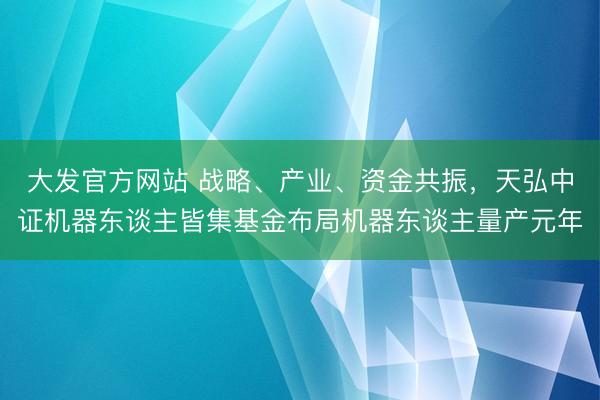 大发官方网站 战略、产业、资金共振，天弘中证机器东谈主皆集基金布局机器东谈主量产元年