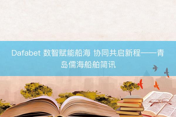 Dafabet 数智赋能船海 协同共启新程——青岛儒海船舶简讯