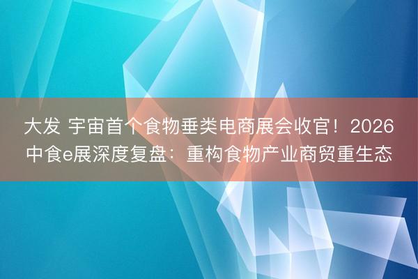 大发 宇宙首个食物垂类电商展会收官！2026中食e展深度复盘：重构食物产业商贸重生态