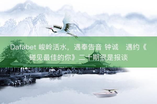Dafabet 峻岭活水，遇奉告音 钟诚・遇约《碰见最佳的你》二十期很是报谈