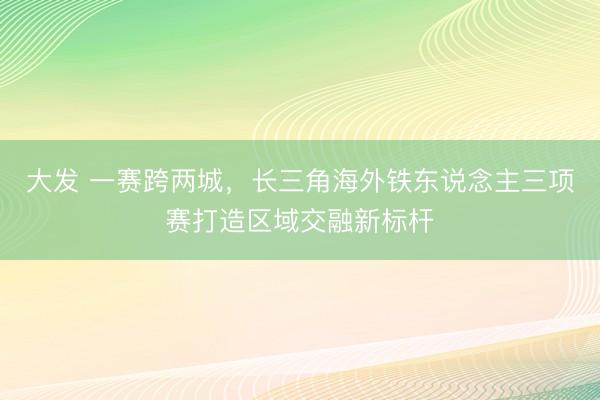 大发 一赛跨两城，长三角海外铁东说念主三项赛打造区域交融新标杆