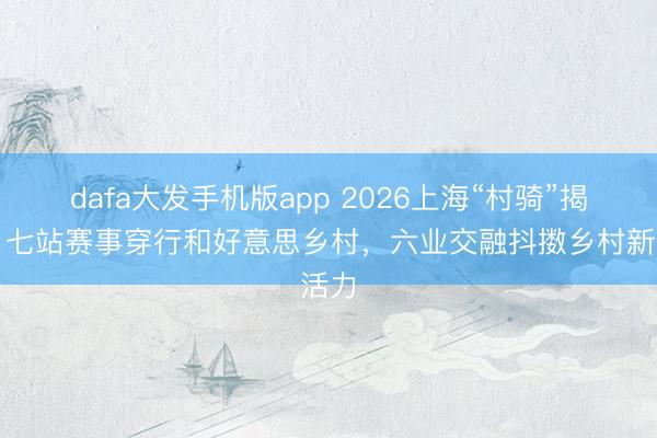 dafa大发手机版app 2026上海“村骑”揭幕，七站赛事穿行和好意思乡村，六业交融抖擞乡村新活力
