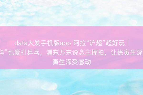 dafa大发手机版app 阿拉“沪超”超好玩｜“洋式样”也爱打乒乓，浦东万东说念主挥拍，让徐寅生深受感动