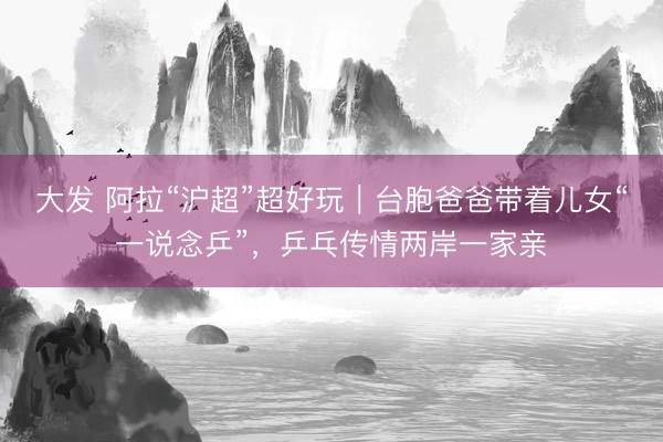 大发 阿拉“沪超”超好玩｜台胞爸爸带着儿女“一说念乒”，乒乓传情两岸一家亲