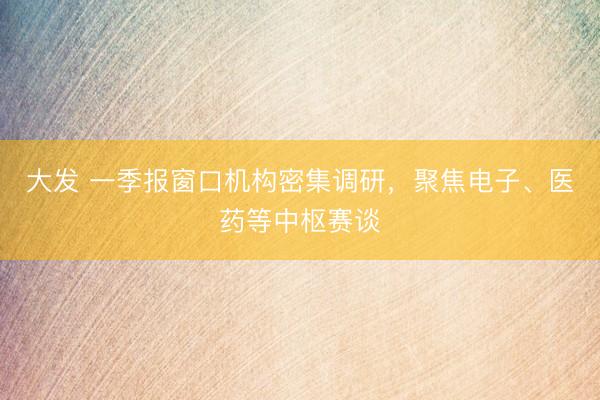 大发 一季报窗口机构密集调研，聚焦电子、医药等中枢赛谈