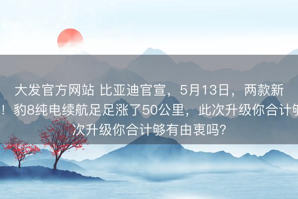 大发官方网站 比亚迪官宣，5月13日，两款新车认真上市！豹8纯电续航足足涨了50公里，此次升级你合计够有由衷吗？
