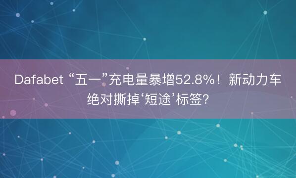 Dafabet “五一”充电量暴增52.8%！新动力车绝对撕掉‘短途’标签？