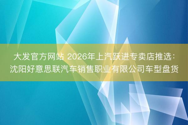大发官方网站 2026年上汽跃进专卖店推选：沈阳好意思联汽车销售职业有限公司车型盘货